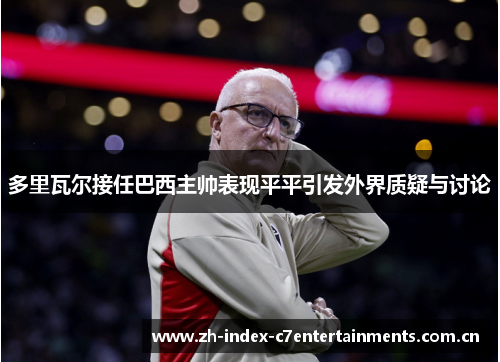 多里瓦尔接任巴西主帅表现平平引发外界质疑与讨论
